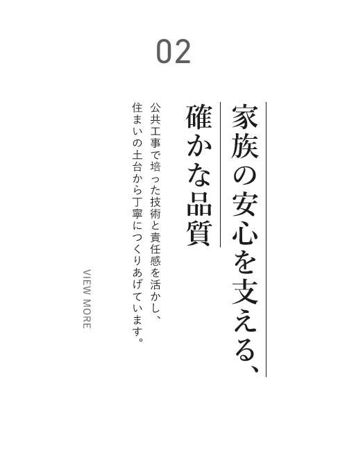 02 家族の安心を支える、確かな品質 公共工事で培った技術と責任感を活かし、住まいの土台から丁寧につくりあげています。