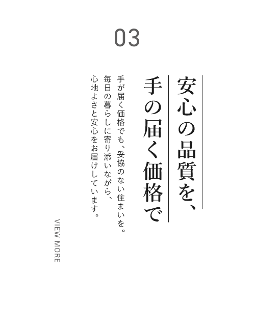 03 安心の品質を、手の届く価格で手が届く価格でも、妥協のない住まいを。毎日の暮らしに寄り添いながら、心地よさと安心をお届けしています。