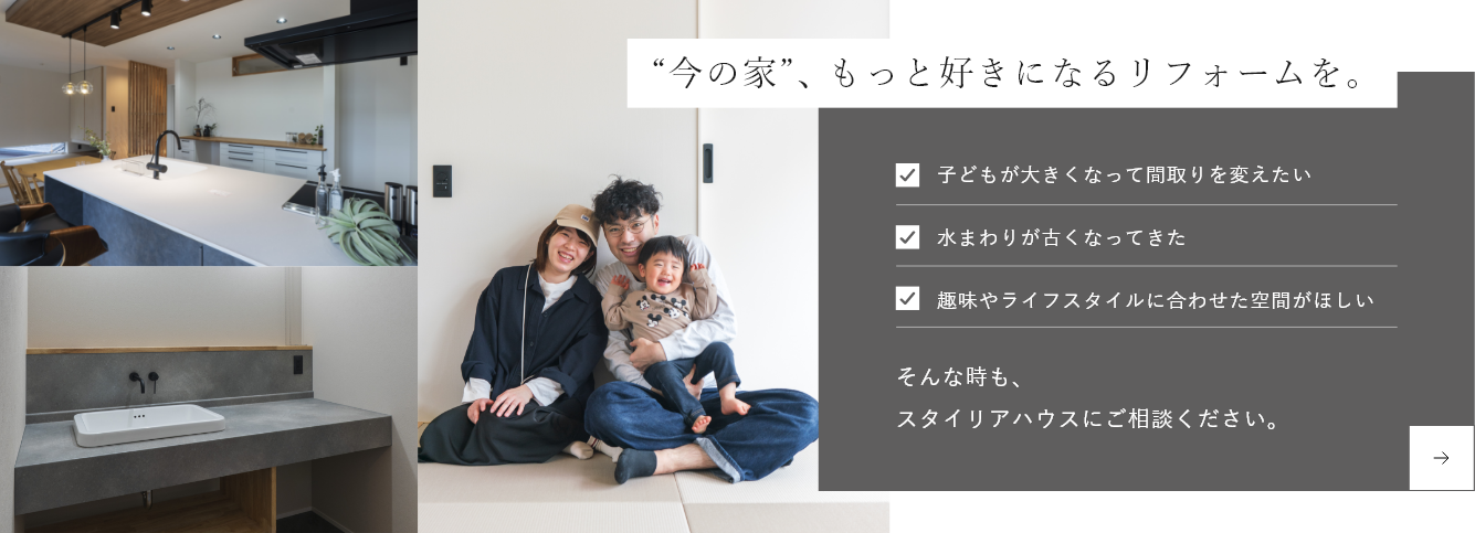 “今の家”、もっと好きになるリフォームを。子どもが大きくなって間取りを変えたい 水まわりが古くなってきた 趣味やライフスタイルに合わせた空間がほしい そんな時も、スタイリアハウスにご相談ください。