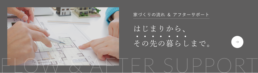 家づくりの流れ ＆ アフターサポート はじまりから、その先の暮らしまで。